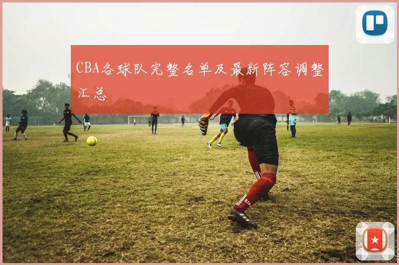 CBA各球队完整名单及最新阵容调整汇总