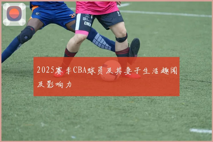 2025赛季CBA球员及其妻子生活趣闻及影响力